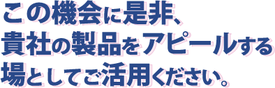 この機会に是非、貴社の製品をアピールする場としてご活用ください。