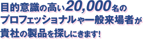 目的意識の高い20,000名のプロフェッショナルや一般来場者が貴社の製品を探しにきます！