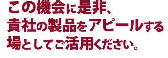 この機会に是非、貴社の製品をアピールする場としてご活用ください。