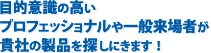 目的意識の高い20,000名のプロフェッショナルや一般来場者が貴社の製品を探しにきます！