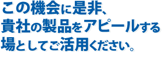 この機会に是非、貴社の製品をアピールする場としてご活用ください。