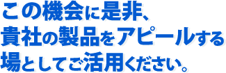 この機会に是非、貴社の製品をアピールする場としてご活用ください。